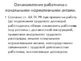 Ознакомление работника с локальными нормативными актами. Согласно ст. 68 ТК РФ при приеме на работу (до подписания трудового договора) работодатель обязан ознакомить работника под роспись с должностной инструкцией, правилами внутреннего трудового распорядка, иными локальными нормативными актами, неп