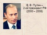 В. В. Путин – 2-ой президент РФ (2000 – 2008)