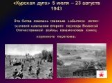 «Курская дуга» 5 июля – 23 августа 1943 Эта битва явилась главным событием летне-осенней кампании второго периода Великой Отечественной войны, ознаменовав конец коренного перелома.