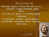 Вступление. Александр родился 21 июля 356 года до н.э в тогдашней столице Македонии городе Пелла . Его отцом был Филипп II а матерью царица Олимпиада. Его рождение совпало с тремя победами. Для обучения Александра Филипп пригласил Аристотеля.