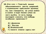 10. Кто это: « Толстый, выше обыкновенного роста, широкий, с огромными красными руками, он, как говорится, не умел войти в салон и ещё менее умел из него выйти, то есть перед выходом сказать что-нибудь особенно приятное»? А) Долохов Б) Ростов В) Болконский Г) такого ответа здесь нет