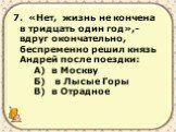 7. «Нет, жизнь не кончена в тридцать один год»,- вдруг окончательно, беспременно решил князь Андрей после поездки: А) в Москву Б) в Лысые Горы В) в Отрадное