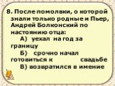 8. После помолвки, о которой знали только родные и Пьер, Андрей Болконский по настоянию отца: А) уехал на год за границу Б) срочно начал готовиться к свадьбе В) возвратился в имение