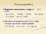 Устная работа. Выразите неизвестное у через х: 2х + у=11; 3х – у=9; 7х=9у; х-у=5; 2х – 2у=6; -у + 3х=7; 3х – у + 3=0. Назовите координаты двух точек, через которые проходит данная прямая: у = 3х +5; у = х – 2; у = -4х – 2.