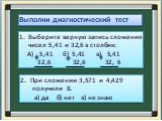 Выполни диагностический тест. Выберите верную запись сложения чисел 5,41 и 32,6 в столбик: А) 5,41 б) 5,41 в) 5,41 32,6 32,6 32, 6. 2. При сложении 3,571 и 4,429 получили 8. а) да б) нет в) не знаю
