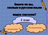 Знаете ли вы, сколько в русском языке видов глаголов? 2 вида Совершенный Несовершенный