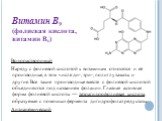 Витамин В9 (фолиевая кислота, витамин Вс). Водорастворимый Наряду с фолиевой кислотой к витаминам относятся и её производные, в том числе ди-, три-, полиглутаматы и другие. Все такие производные вместе с фолиевой кислотой объединяются под названием фолацин. Главная активная форма фолиевой кислоты — 
