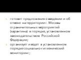 готовит предложения о введении и об отмене на территории г. Москвы ограничительных мероприятий (карантина) в порядке, установленном законодательством Российской Федерации; организует и ведет в установленном порядке социально-гигиенический мониторинг;