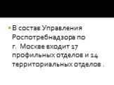 В состав Управления Роспотребнадзора по г. Москве входит 17 профильных отделов и 14 территориальных отделов .