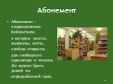 Абонемент. Абонемент - подразделение библиотеки, в котором книги, журналы, ноты, слайды открыты для свободного просмотра и чтения. Их можно брать домой на определённый срок.