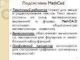 Подсистемы MathCad. Текстовый редактор служит для ввода и редактирования текстов. Текст может состоять из слов, математических выражений и формул. MathCAD использует общепринятую математическую символику. Вычислитель обеспечивает вычисления по математическим формулам и имеет большой набор функций. Г