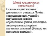 Метод практических упражнений. Основан на двигательной деятельности учащихся. Чтобы совершенствовать у детей с нарушенным зрением определенные умения, необходимо многократное повторение изучаемых движений (больше, чем нормально видящим) .