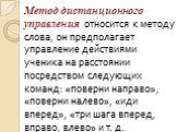 Метод дистанционного управления относится к методу слова, он предполагает управление действиями ученика на расстоянии посредством следующих команд: «поверни направо», «поверни налево», «иди вперед», «три шага вперед, вправо, влево» и т. д.