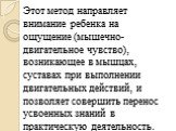 Этот метод направляет внимание ребенка на ощущение (мышечно-двигательное чувство), возникающее в мышцах, суставах при выполнении двигательных действий, и позволяет совершить перенос усвоенных знаний в практическую деятельность.