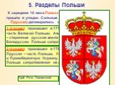 5. Разделы Польши. К середине 18 века Польско-Литовское государство пришло в упадок. Сильные соседи (Россия, Австрия, Пруссия) договорились о разделе ее территорий. 1-й раздел произошел в 1773 г. Пруссия – Поморье и часть Великой Польши, Австрия – Галицию, Россия – старинные русские земли в Восточно