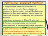 РЕЗУЛЬТАТЫ ВНЕШНЕЙ ПОЛИТИКИ. 1. Территория страны значительно увеличилась: вошли Правобережная Украина и Белоруссия, южная Прибалтика, Северное Причерноморье, территории на Дальнем Востоке, в Америке, на Северном Кавказе; население выросло с 22 до 36 млн.чел. 2. Россия превратилась из великой Европе