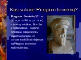 Kas sukūrė Pitagoro teoremą? Pitagoras Samietis(582 m. pr. m. e. – 496 m. pr. m. e.) – jonėnų mistikas, filosofas ir matematikas, religinio- mokslinio pitagorininkų sąjūdžio įkūrėjas. Jo vardas tradiciškai siejamas su Pitagoro teoremos suformulavimu.
