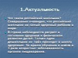 1.Актуальность. Что такое российский школьник? Совершенно очевидно, что российский школьник не самый здоровый ребёнок в мире. В стране наблюдается регресс в состоянии здоровья и физическом развитии детей. Только один дошкольник из трёх приходит в школу здоровым. За время обучения в школе в 3 раза во