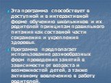 Эта программа способствует в доступной и в интерактивной форме обучению школьников и их родителей принципам правильного питания как составной части сохранения и укрепления здоровья. Программа предполагает использование разнообразных форм проведения занятий в зависимости от возраста и возможностей де