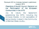 Позиция ЕС по поводу прямого действия правил ВТО. Preamble of the EC Council Decision on the Participation of the European Communities in the WTO «by its nature, the Agreement establishing the WTO, including the Annexes thereto, is not susceptible of being directly invoked in the Community or Member
