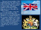 The most famous emblem of the United Kingdom is its flag, known as the Union Jack, which is made up of three crosses. Each cross stands for patron saints of England, Scotland and Northern Ireland. Wales has its own flag called the Welsh Dragon. One more emblem of the UK that is worth mentioning is t