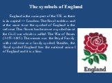 The symbols of England. England is the main part of the UK as there is its capital — London. The floral emblem and at the same time the symbol of England is the red rose. This flower has become a symbol since the Civil war which is called The War of Roses (1455-1485). The winner was the Royal Family