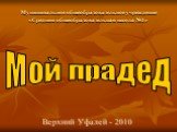 Мой прадед. Муниципальное общеобразовательное учреждение «Средняя общеобразовательная школа №1». Верхний Уфалей - 2010