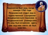 Ломоносов был рад, когда 19 января 1760 года Разумовский отдал ему в «единственное смотрение» Академическую гимназию и Академический университет. Но рад был искренне: здесь уже над ним никто не был властен.