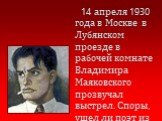14 апреля 1930 года в Москве в Лубянском проезде в рабочей комнате Владимира Маяковского прозвучал выстрел. Споры, ушел ли поэт из жизни добровольно или был убит, не стихают до сих пор.