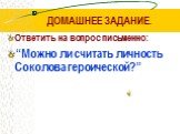 ДОМАШНЕЕ ЗАДАНИЕ. Ответить на вопрос письменно: “Можно ли считать личность Соколова героической?”