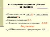 Измерили у всех рост(А) и расстояние до талии(В). Нашли отношение В:А. «Золотое сечение» составляет 0,618 Результаты: у 82% в отношении присутствует 0,6…. В эксперименте приняли участие 23 человека