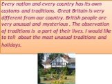 Every nation and every country has its own customs and traditions. Great Britain is very different from our country. British people are very unusual and mysterious . The observation of traditions is a part of their lives. I would like to tell about the most unusual traditions and holidays.