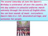 The second Saturday of June the Queen's Birthday is celebrated all over the country. On this day soldiers in colourful uniforms march solemnly through the streets of English cities. You can hear sounds of music everywhere. Queen rides in a rich- decorated carriage, and welcomes her people.