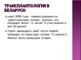 Трансплантология в Беларуси. март 2008 года - первая операция по трансплантации печени. Длилась эта операция более 12 часов. И участвовали в ней 20 врачей Через двенадцать дней после первой операции по пересадке печени 15 апреля в Минске была проведена вторая