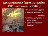 (Ленинградская битва 10 ноября 1941г. – 9 августа 1944г.). Нам эта скупая дорога, И лучшей не нужно в награду. Мы здесь наступали и гнали врага, И здесь мы прорвали блокаду!