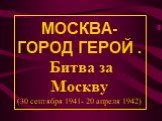 МОСКВА- ГОРОД ГЕРОЙ . Битва за Москву (30 сентября 1941- 20 апреля 1942)