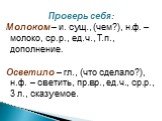 Проверь себя: Молоком – и. сущ., (чем?), н.ф. – молоко, ср.р., ед.ч., Т.п., дополнение. Осветило – гл., (что сделало?), н.ф. – светить, пр.вр., ед.ч., ср.р., 3 л., сказуемое.