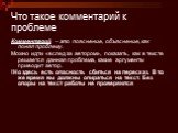 Что такое комментарий к проблеме. Комментарий – это пояснение, объяснение, как понял проблему. Можно идти «вслед за автором», показать, как в тексте решается данная проблема, какие аргументы приводит автор. !Но здесь есть опасность сбиться на пересказ. В то же время вы должны опираться на текст. Без