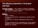 Как формулировать позицию автора. Позиция автора – это ответ на вопрос проблемы. Если проблема – это вопрос, то позиция автора – это ответ на этот вопрос. ___________________________________ Шаблон. Автор считает… Позиция автора текста однозначна: (далее цитата из текста) Я полностью согласен с мнен