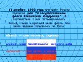 11 декабря 1993 года президент России подписал указ “О государственном флаге Российской Федерации”. В соответствии с ним устанавливались белый, синий и красный цвета флага. Эти цвета издавна почитались на Руси. белый – цвет чистоты, надежды. синий – цвет безоблачного мирного неба. красный – цвет кро