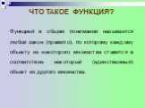 Функцией в общем понимании называется любой закон (правило), по которому каждому объекту из некоторого множества ставится в соответствие некоторый (единственный) объект из другого множества.