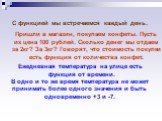 С функцией мы встречаемся каждый день. Пришли в магазин, покупаем конфеты. Пусть их цена 100 рублей. Сколько денег мы отдаем за 2кг? За 3кг? Говорят, что стоимость покупки есть функция от количества конфет. Ежедневная температура на улице есть функция от времени. В одно и то же время температура не 