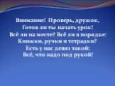 Внимание! Проверь, дружок, Готов ли ты начать урок! Всё ли на месте? Всё ли в порядке: Книжки, ручки и тетрадки? Есть у нас девиз такой: Всё, что надо под рукой!