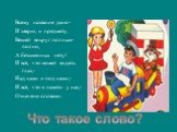 Всему название дано- И зверю, и предмету. Вещей вокруг полным-полно, А безымянных нету! И всё, что может видеть глаз,- Над нами и под нами,- И всё, что в памяти у нас,- Означено словами. Что такое слово?