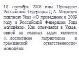 18 сентября 2008 года Президент Российской Федерации Д.А. Медведев подписал Указ «О проведении в 2009 году в Российской Федерации Года молодёжи». Как отмечается в Указе, одной из главных задач является «…воспитание патриотизма и гражданской ответственности» молодёжи.