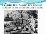 5 декабря 1941 -8 января 1942 активное наступление советский воск под Москвой
