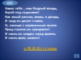 Хвала тебе , наш бодрый вождь, Герой под сединами! Как юный ратник, вихрь, и дождь, И труд он делит с нами. О, сколько с израненным челом Пред строем он прекрасен! И сколь он хладен пред врагом, И сколь врагу ужасен! о М.И.Кутузове