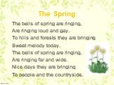 The Spring. The bells of spring are ringing, Are ringing loud and gay. To hills and forests they are bringing Sweet melody today. The bells of spring are ringing, Are ringing far and wide. Nice days they are bringing To people and the countryside.