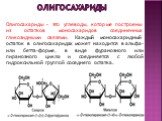 оЛИГосахариды. Олигосахариды – это углеводы, которые построены из остатков моносахаридов соединенных гликозидными связями. Каждый моносахаридный остаток в олигосахаридах может находится в альфа- или бетта-форме, в виде фуранозного или пиранозного цикла и соединяется с любой гидроксильной группой сос