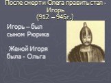 После смерти Олега править стал - Игорь (912 – 945г.). Игорь – был сыном Рюрика Женой Игоря была - Ольга